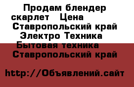 Продам блендер скарлет › Цена ­ 1 000 - Ставропольский край Электро-Техника » Бытовая техника   . Ставропольский край